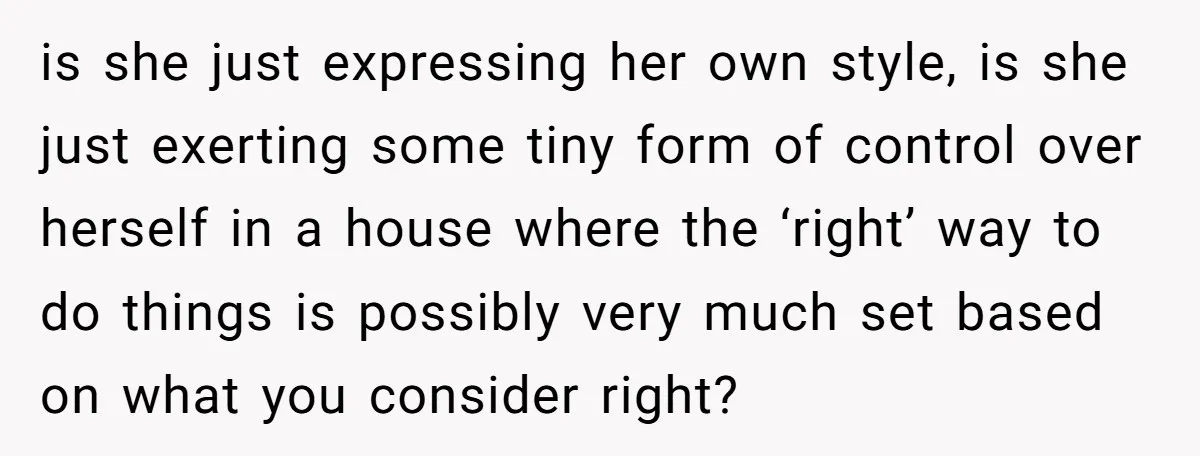 is she just expressing her own style, is she just exerting some tiny form of control over herself in a house where the ‘right’ way to do things is possibly...