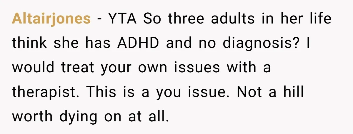 Altairjones − YTA So three adults in her life think she has ADHD and no diagnosis? I would treat your own issues with a therapist. This is a you issue....
