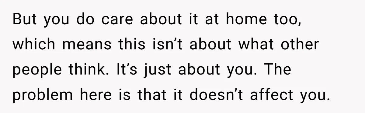 But you do care about it at home too, which means this isn’t about what other people think. It’s just about you. The problem here is that it doesn’t affect...