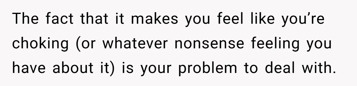 The fact that it makes you feel like you’re choking (or whatever nonsense feeling you have about it) is your problem to deal with.