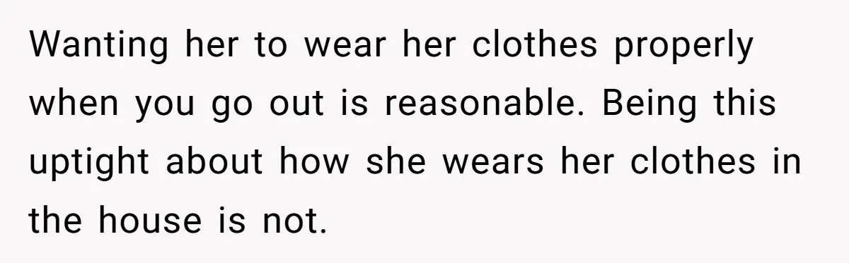 Wanting her to wear her clothes properly when you go out is reasonable. Being this uptight about how she wears her clothes in the house is not.