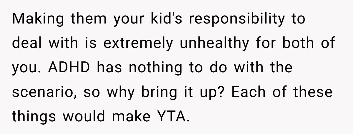 Making them your kid's responsibility to deal with is extremely unhealthy for both of you. ADHD has nothing to do with the scenario, so why bring it up? Each of...