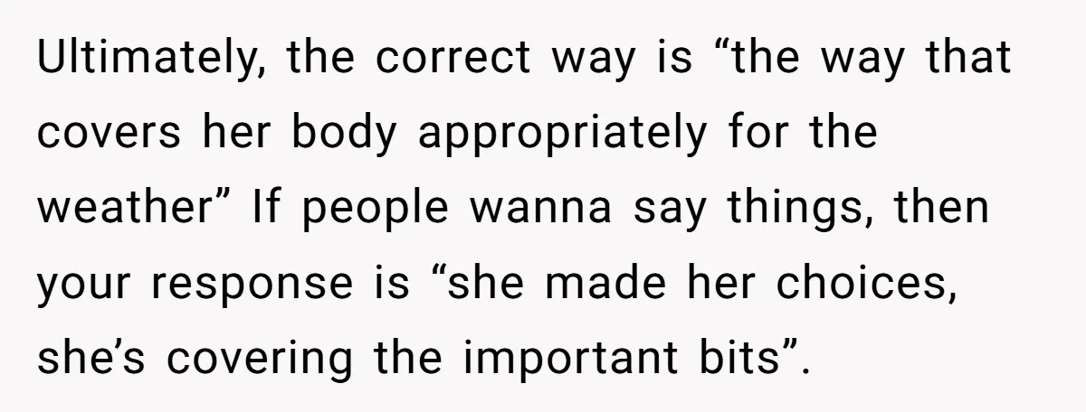 Ultimately, the correct way is “the way that covers her body appropriately for the weather” If people wanna say things, then your response is “she made her choices, she’s covering...