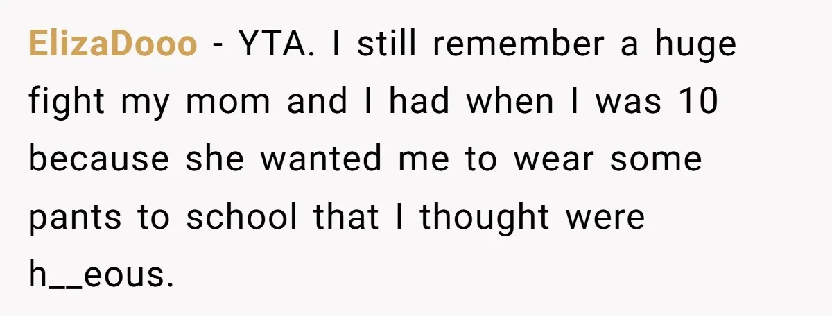 ElizaDooo − YTA. I still remember a huge fight my mom and I had when I was 10 because she wanted me to wear some pants to school that I...