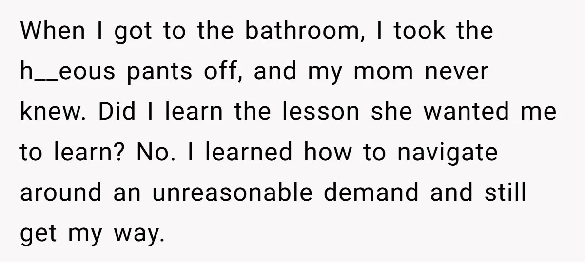 When I got to the bathroom, I took the h__eous pants off, and my mom never knew. Did I learn the lesson she wanted me to learn? No. I learned...