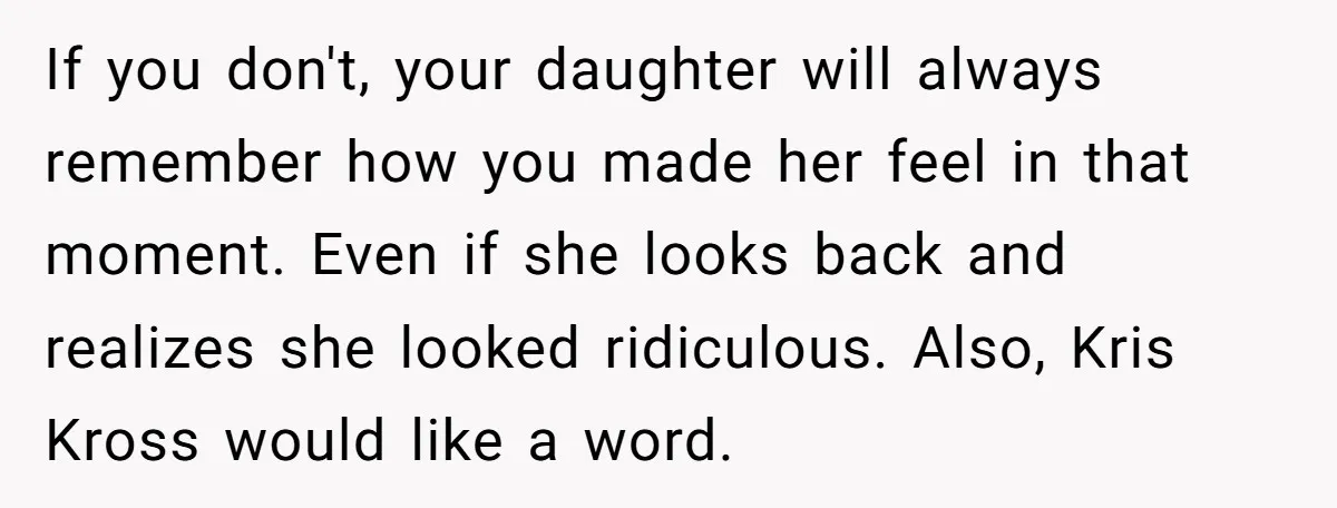 If you don't, your daughter will always remember how you made her feel in that moment. Even if she looks back and realizes she looked ridiculous. Also, Kris Kross would...