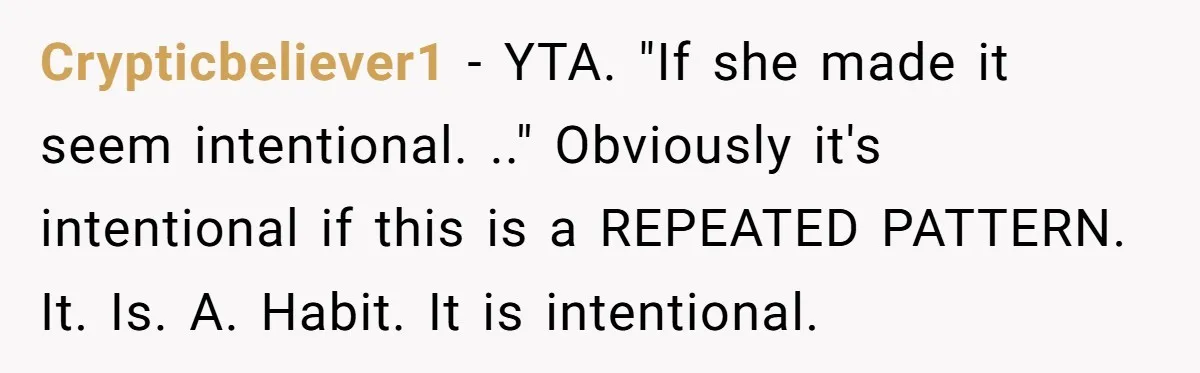 Crypticbeliever1 − YTA. "If she made it seem intentional. .." Obviously it's intentional if this is a REPEATED PATTERN. It. Is. A. Habit. It is intentional.
