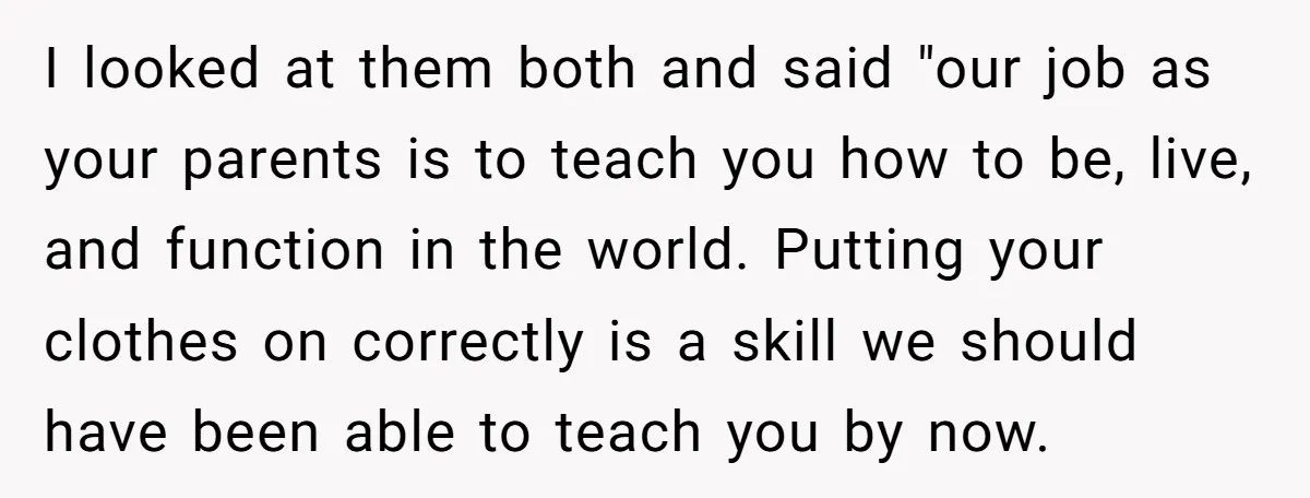 I looked at them both and said "our job as your parents is to teach you how to be, live, and function in the world. Putting your clothes on correctly...