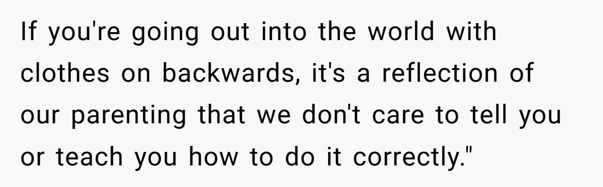 If you're going out into the world with clothes on backwards, it's a reflection of our parenting that we don't care to tell you or teach you how to do...