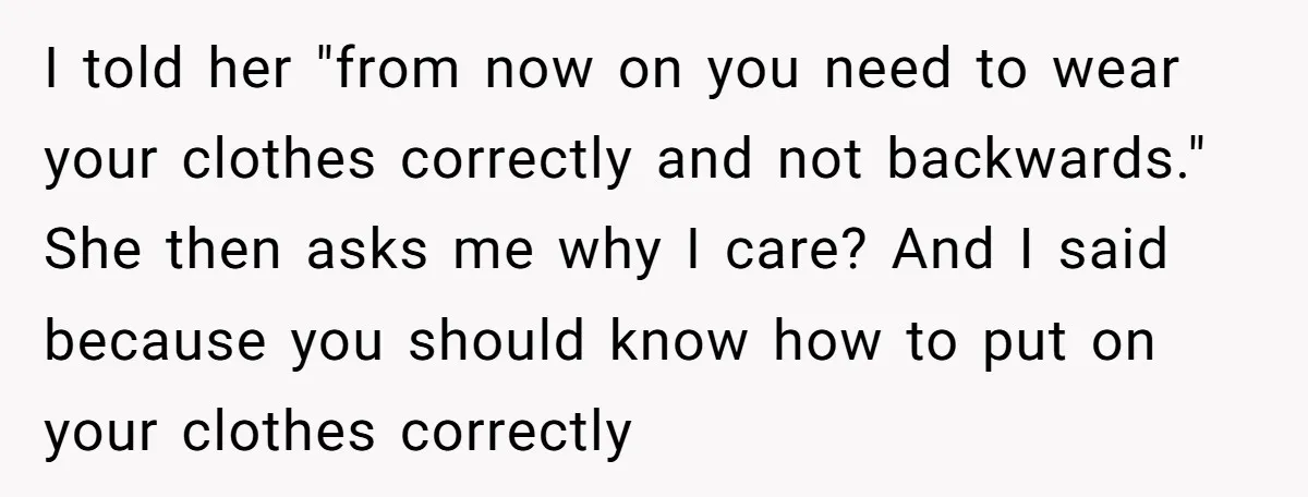 I told her "from now on you need to wear your clothes correctly and not backwards." She then asks me why I care? And I said because you should know...