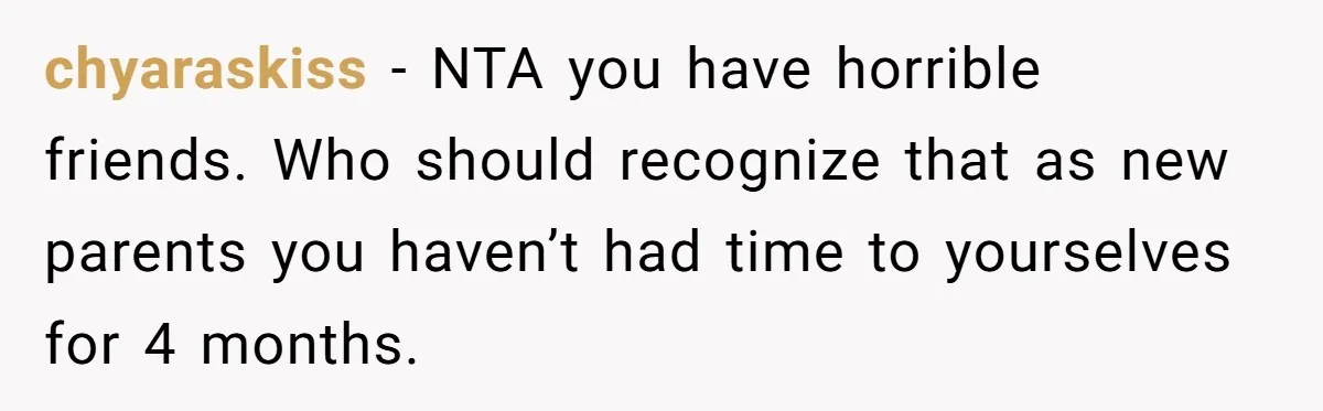 chyaraskiss − NTA you have horrible friends. Who should recognize that as new parents you haven’t had time to yourselves for 4 months.