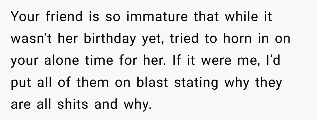 Your friend is so immature that while it wasn’t her birthday yet, tried to horn in on your alone time for her. If it were me, I’d put all of...