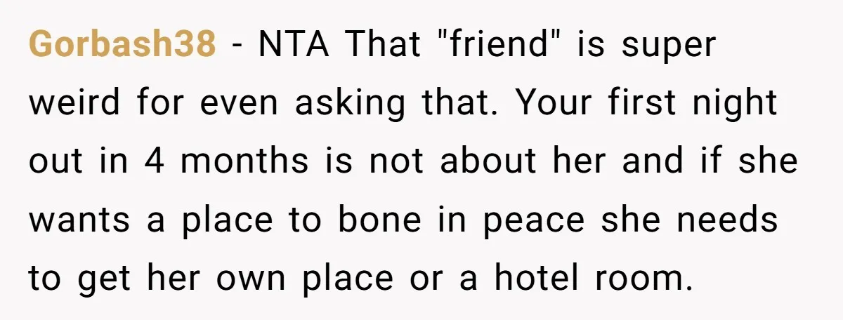 Gorbash38 − NTA That "friend" is super weird for even asking that. Your first night out in 4 months is not about her and if she wants a place to...