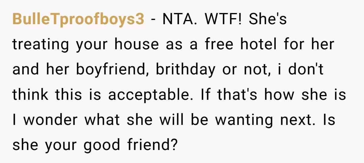 BulleTproofboys3 − NTA. WTF! She's treating your house as a free hotel for her and her boyfriend, brithday or not, i don't think this is acceptable. If that's how she...
