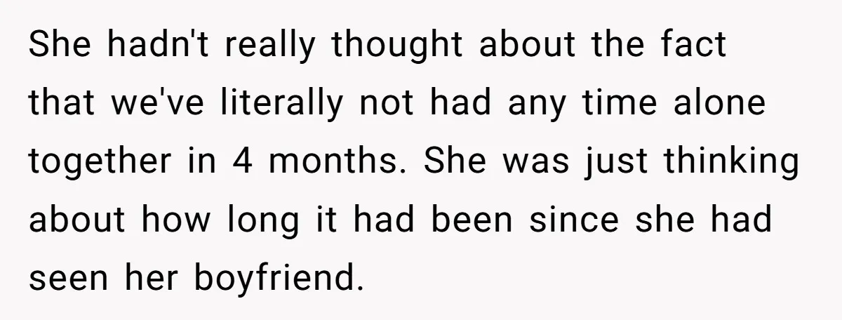 She hadn't really thought about the fact that we've literally not had any time alone together in 4 months. She was just thinking about how long it had been since...