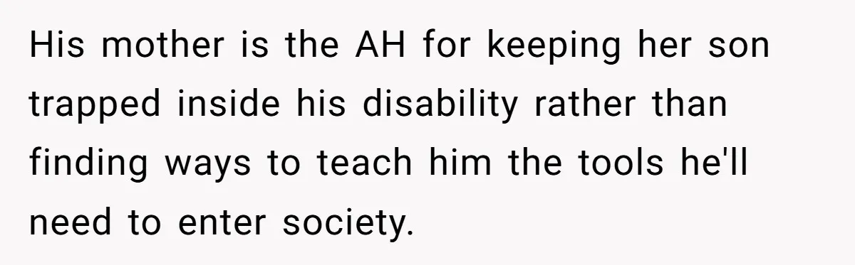 His mother is the AH for keeping her son trapped inside his disability rather than finding ways to teach him the tools he'll need to enter society.
