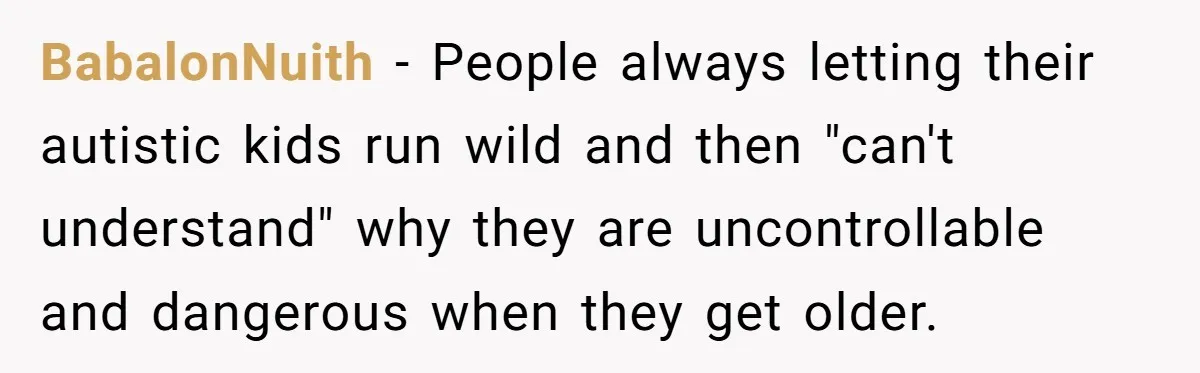 BabalonNuith − People always letting their autistic kids run wild and then "can't understand" why they are uncontrollable and dangerous when they get older.