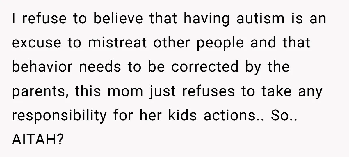 I refuse to believe that having autism is an excuse to mistreat other people and that behavior needs to be corrected by the parents, this mom just refuses to take...