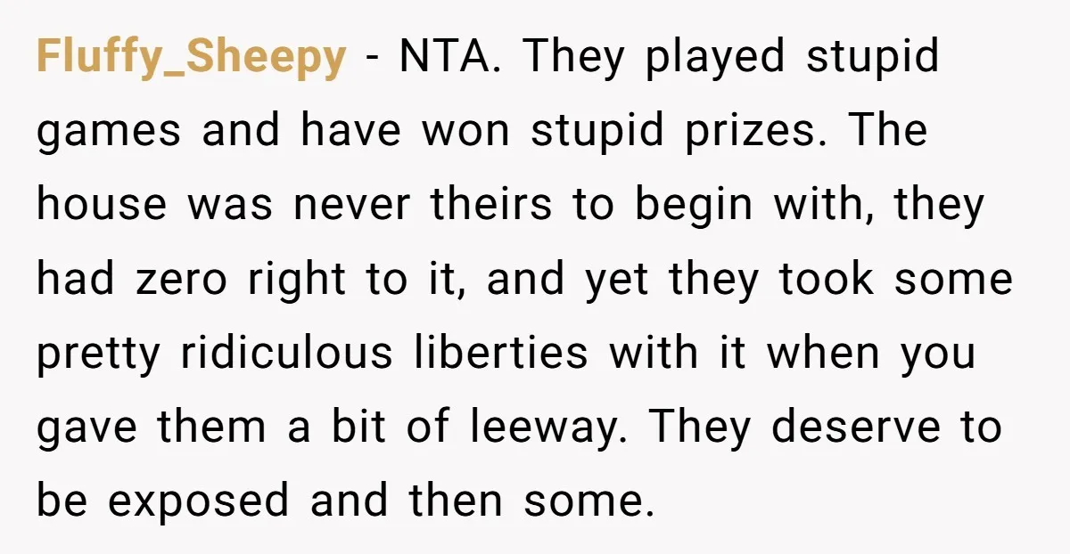 Fluffy_Sheepy − NTA. They played stupid games and have won stupid prizes. The house was never theirs to begin with, they had zero right to it, and yet they took...