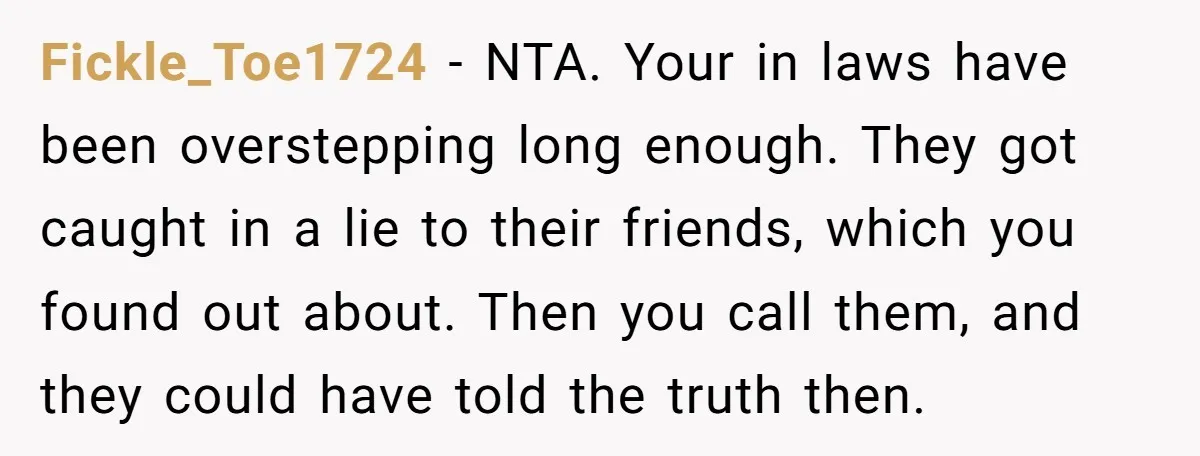 Fickle_Toe1724 − NTA. Your in laws have been overstepping long enough. They got caught in a lie to their friends, which you found out about. Then you call them, and...