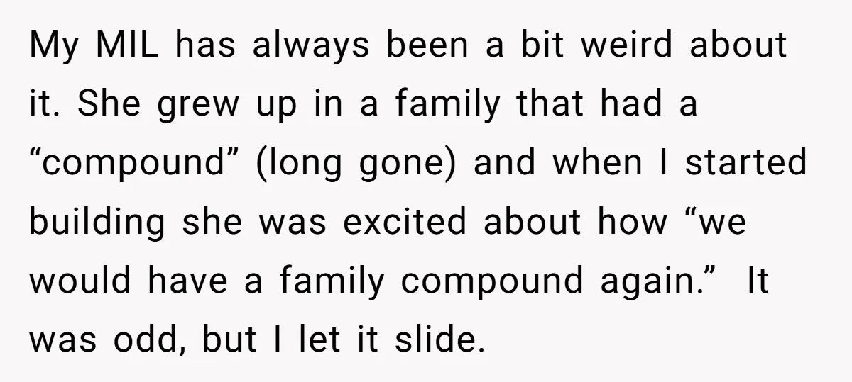 My MIL has always been a bit weird about it. She grew up in a family that had a “compound” (long gone) and when I started building she was excited...