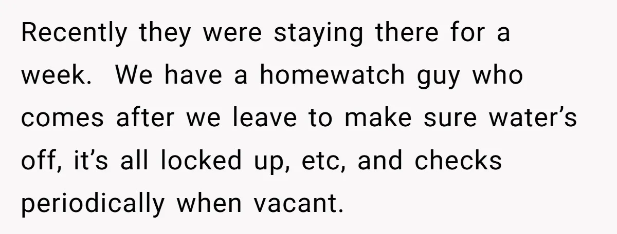 Recently they were staying there for a week. We have a homewatch guy who comes after we leave to make sure water’s off, it’s all locked up, etc, and checks...