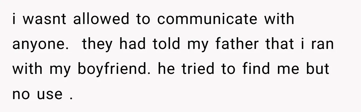 i wasnt allowed to communicate with anyone. they had told my father that i ran with my boyfriend. he tried to find me but no use .