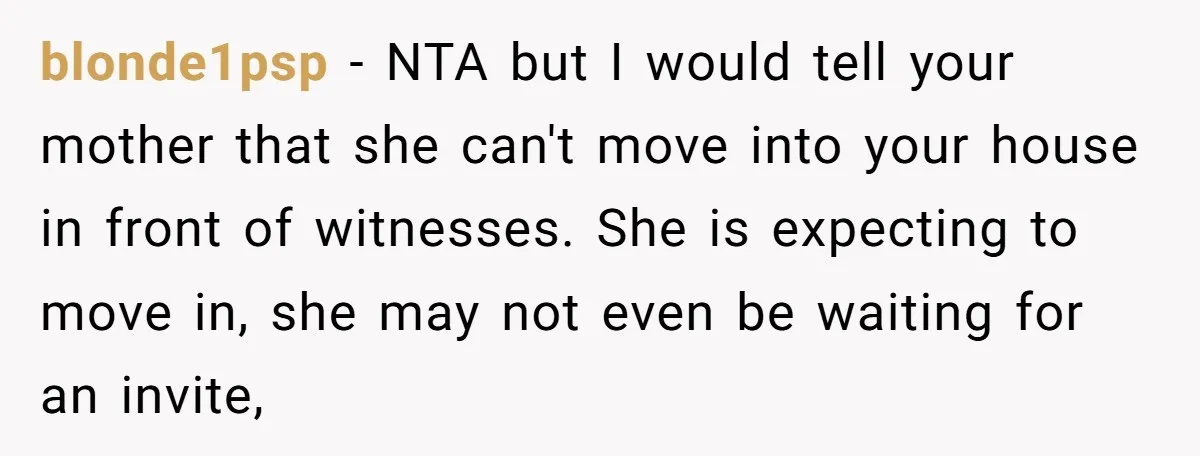 blonde1psp − NTA but I would tell your mother that she can't move into your house in front of witnesses. She is expecting to move in, she may not even...