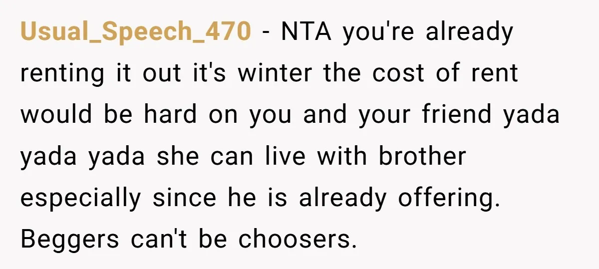 Usual_Speech_470 − NTA you're already renting it out it's winter the cost of rent would be hard on you and your friend yada yada yada she can live with brother...