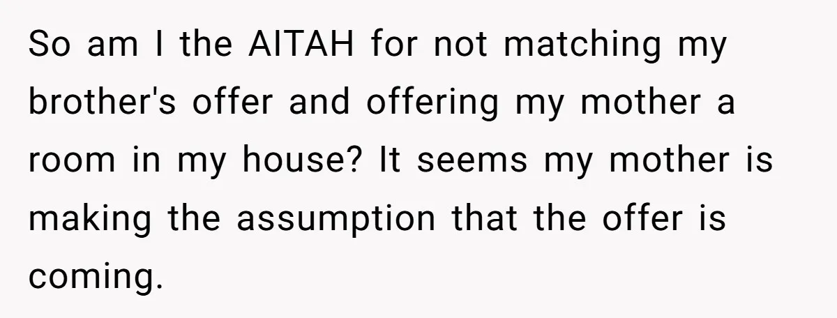 So am I the AITAH for not matching my brother's offer and offering my mother a room in my house? It seems my mother is making the assumption that the...