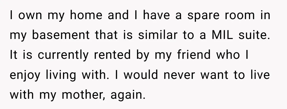 I own my home and I have a spare room in my basement that is similar to a MIL suite. It is currently rented by my friend who I enjoy...