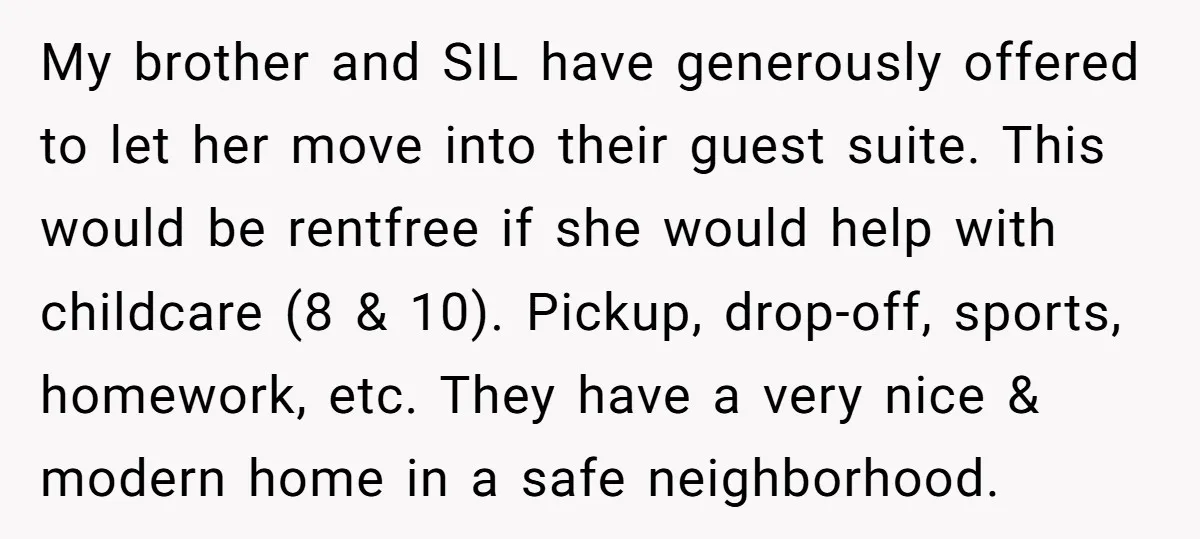 My brother and SIL have generously offered to let her move into their guest suite. This would be rentfree if she would help with childcare (8 & 10). Pickup, drop-off,...