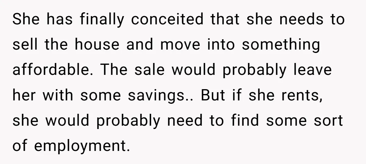 She has finally conceited that she needs to sell the house and move into something affordable. The sale would probably leave her with some savings.. But if she rents, she...