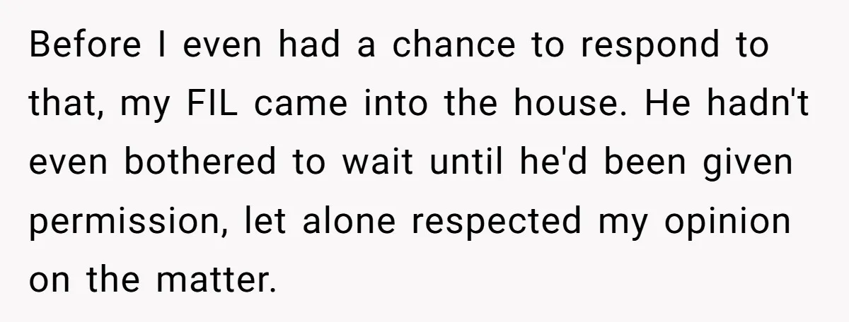 Before I even had a chance to respond to that, my FIL came into the house. He hadn't even bothered to wait until he'd been given permission, let alone respected...