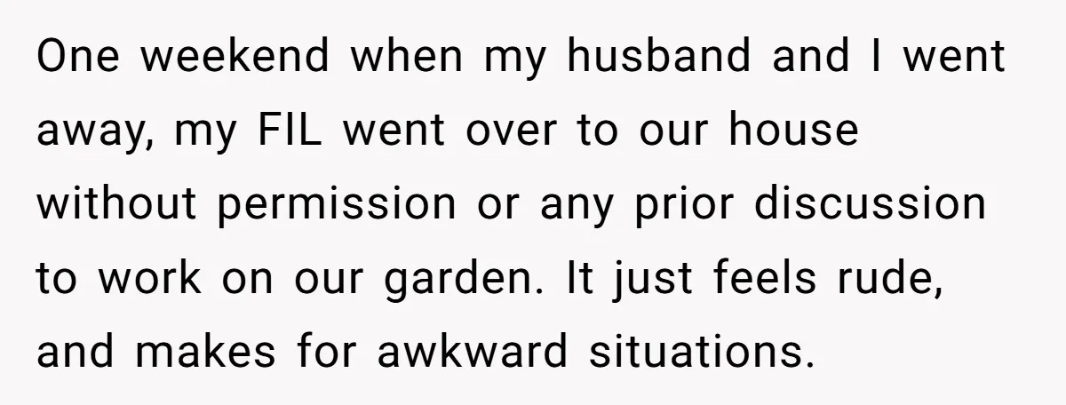One weekend when my husband and I went away, my FIL went over to our house without permission or any prior discussion to work on our garden. It just feels...