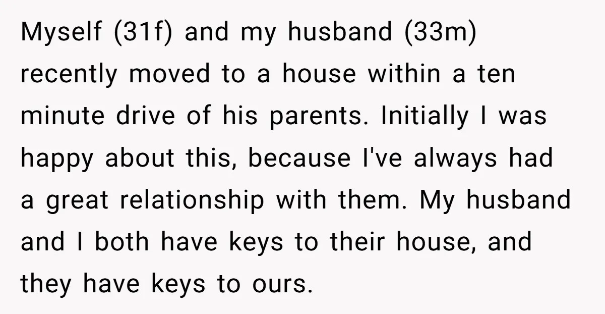 Myself (31f) and my husband (33m) recently moved to a house within a ten minute drive of his parents. Initially I was happy about this, because I've always had a...