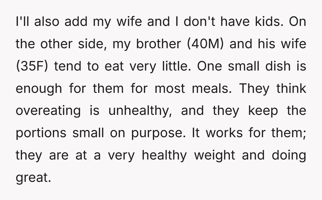 I'll also add my wife and I don't have kids. On the other side, my brother (40M) and his wife (35F) tend to eat very little. One small dish is...