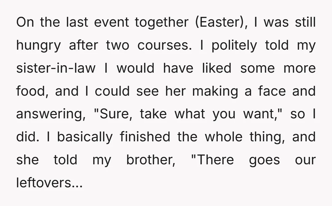 On the last event together (Easter), I was still hungry after two courses. I politely told my sister-in-law I would have liked some more food, and I could see her...