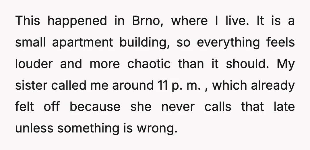 This happened in Brno, where I live. It is a small apartment building, so everything feels louder and more chaotic than it should. My sister called me around 11 p....
