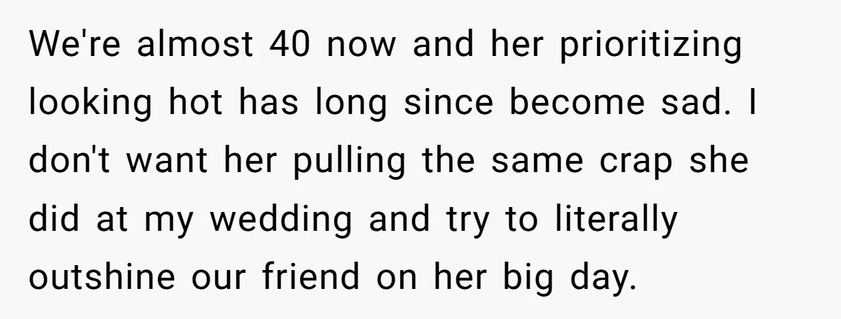 We're almost 40 now and her prioritizing looking hot has long since become sad. I don't want her pulling the same crap she did at my wedding and try to...