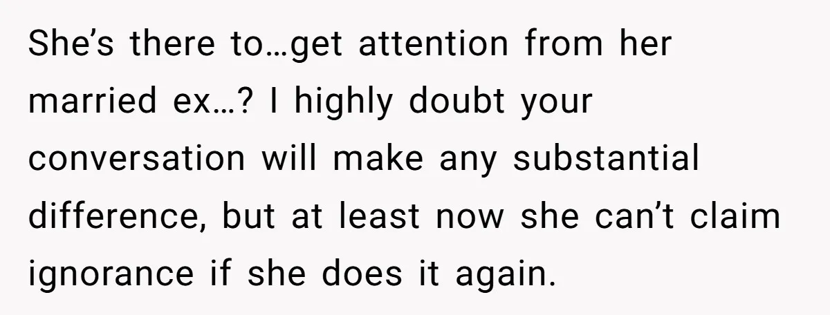 She’s there to…get attention from her married ex…? I highly doubt your conversation will make any substantial difference, but at least now she can’t claim ignorance if she does it...