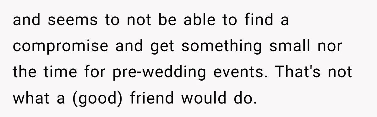and seems to not be able to find a compromise and get something small nor the time for pre-wedding events. That's not what a (good) friend would do.