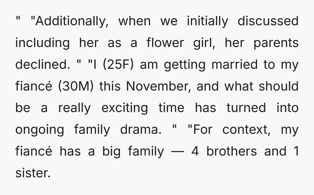 " "Additionally, when we initially discussed including her as a flower girl, her parents declined. " "I (25F) am getting married to my fiancé (30M) this November, and what should...