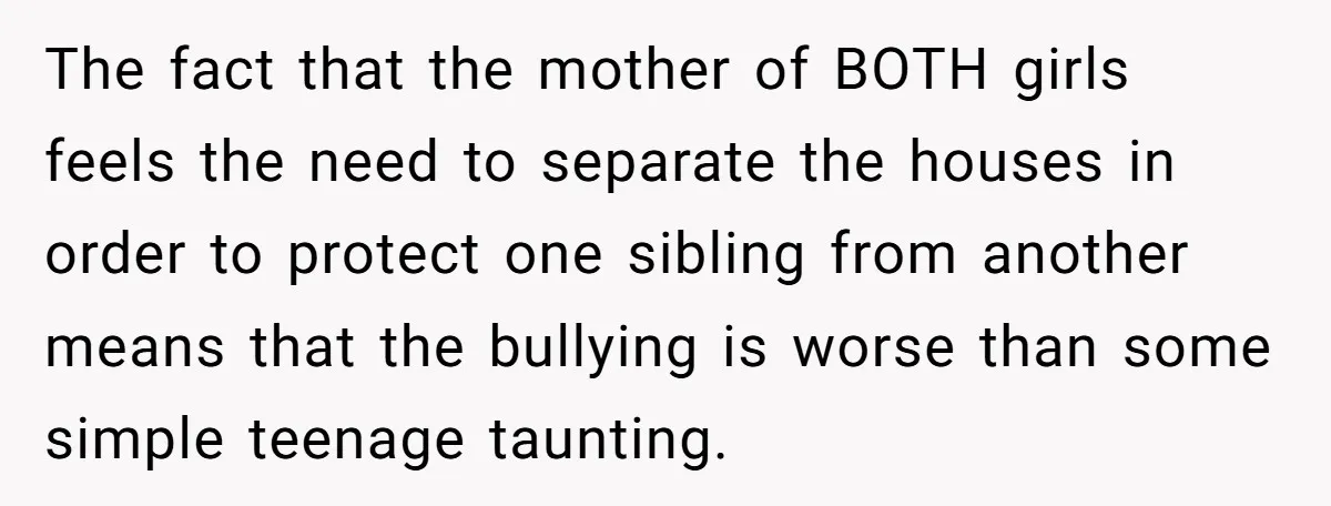 The fact that the mother of BOTH girls feels the need to separate the houses in order to protect one sibling from another means that the bullying is worse than...