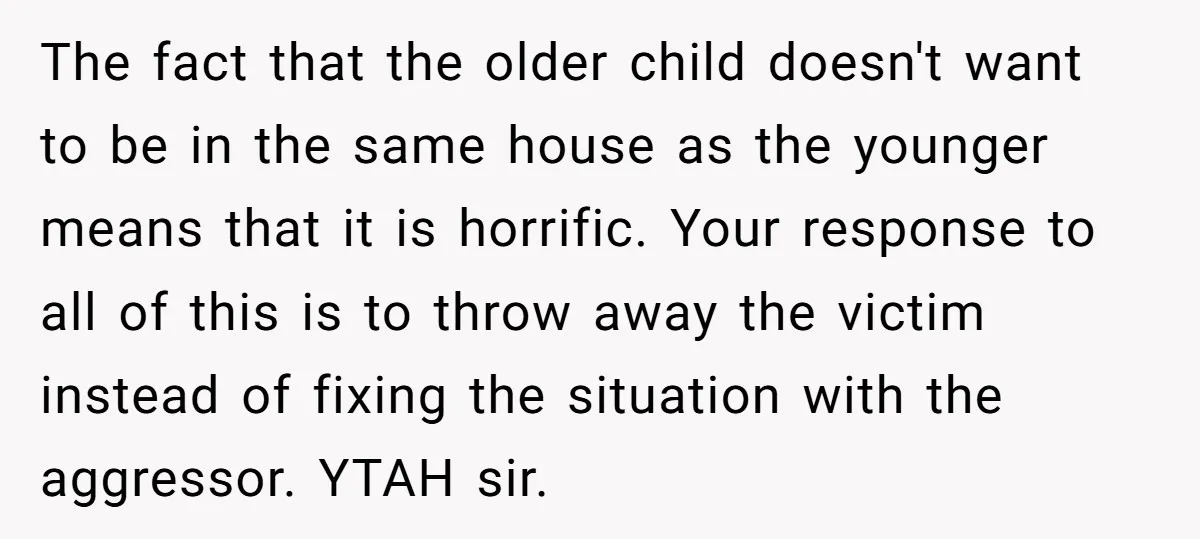 The fact that the older child doesn't want to be in the same house as the younger means that it is horrific. Your response to all of this is to...