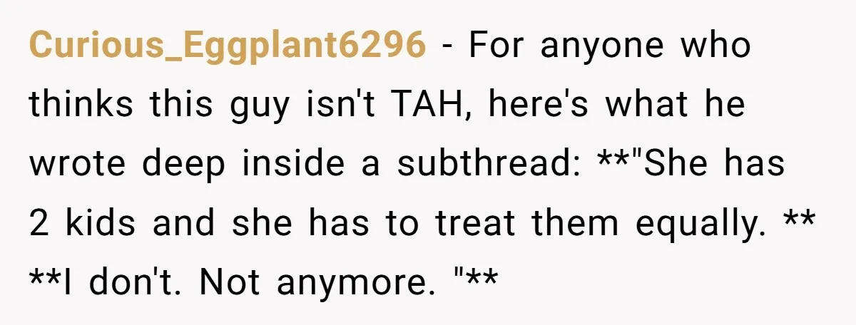 Curious_Eggplant6296 − For anyone who thinks this guy isn't TAH, here's what he wrote deep inside a subthread: **"She has 2 kids and she has to treat them equally. **...