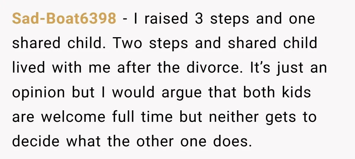 Sad-Boat6398 − I raised 3 steps and one shared child. Two steps and shared child lived with me after the divorce. It’s just an opinion but I would argue that...