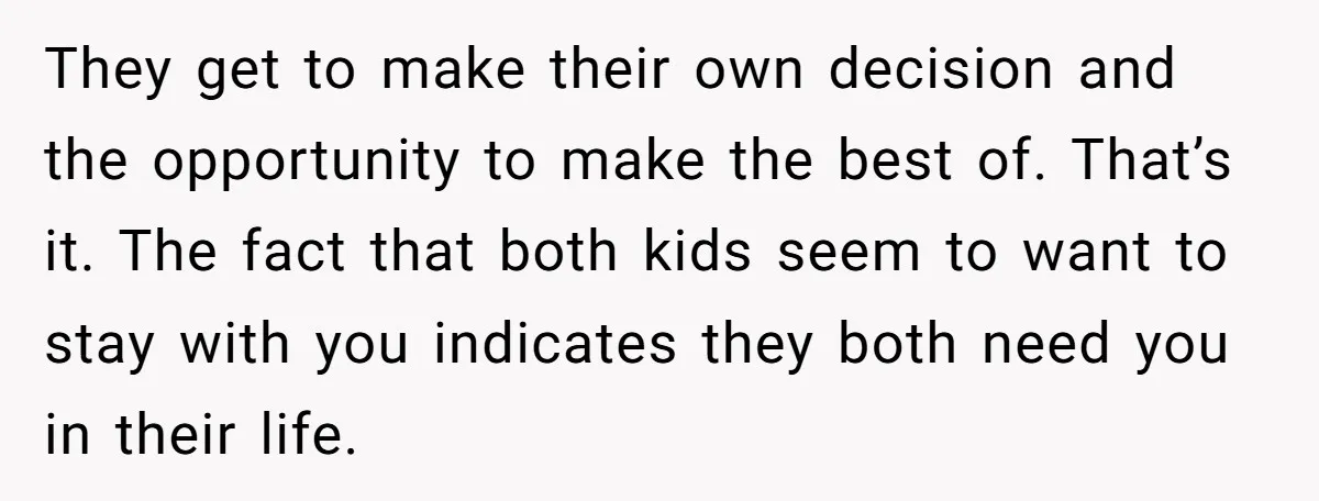 They get to make their own decision and the opportunity to make the best of. That’s it. The fact that both kids seem to want to stay with you indicates...