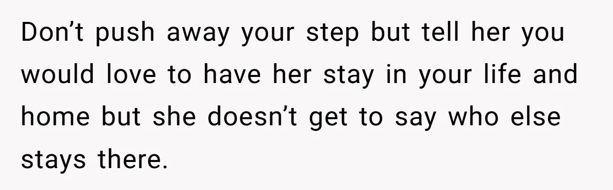 Don’t push away your step but tell her you would love to have her stay in your life and home but she doesn’t get to say who else stays there.