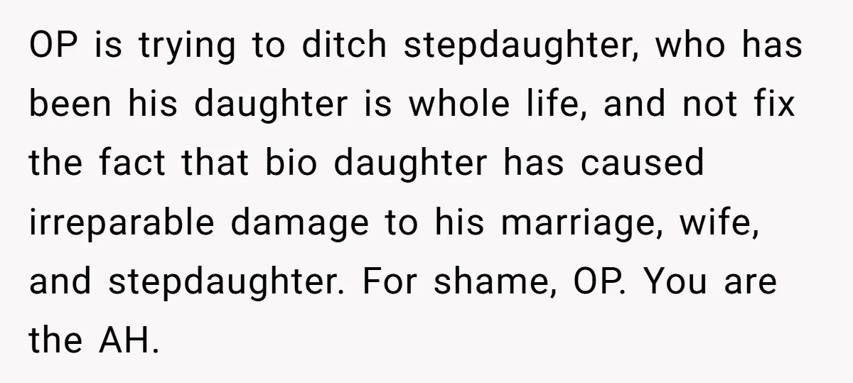 OP is trying to ditch stepdaughter, who has been his daughter is whole life, and not fix the fact that bio daughter has caused irreparable damage to his marriage, wife,...